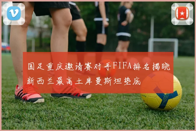 国足重庆邀请赛对手FIFA排名揭晓新西兰最高土库曼斯坦垫底