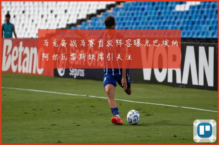 马竞备战马赛首发阵容曝光巴埃纳阿尔瓦雷斯缺席引关注