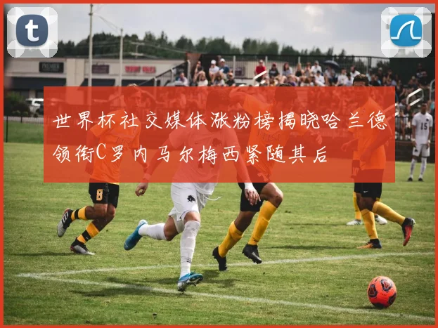 世界杯社交媒体涨粉榜揭晓哈兰德领衔C罗内马尔梅西紧随其后